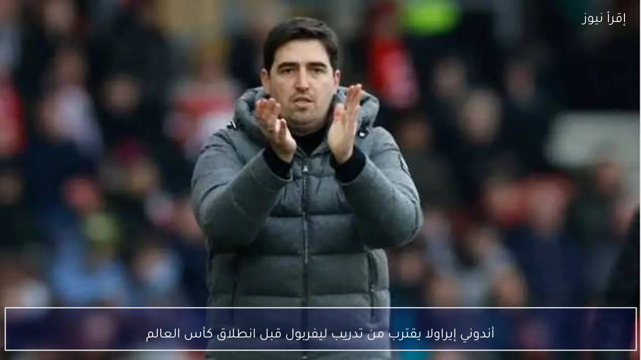 أندوني إيراولا يقترب من تدريب ليفربول قبل انطلاق كأس العالم