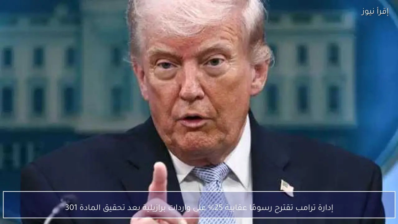إدارة ترامب تقترح رسومًا عقابية 25% على واردات برازيلية بعد تحقيق المادة 301